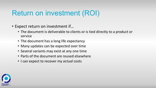 Return on investment (ROI)
• Expect return on investment if…
• The document is deliverable to clients or is tied directly to a product or
service
• The document has a long life expectancy
• Many updates can be expected over time
• Several variants may exist at any one time
• Parts of the document are reused elsewhere
• I can expect to recover my actual costs
 