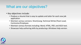 What are our objectives?
• Key objectives include:
• Produce a résumé that is easy to update and tailor for each new job
application.
• Maintain various versions: Short/Long; Technical Writer/Team Lead;
Contractor/Employee.
• Maintain various formats including: Word, HTML, PDF, and ASCII text.
• Showcase help authoring skills by producing a Windows help version.
 
