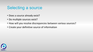 Selecting a source
• Does a source already exist?
• Do multiple sources exist?
• How will you resolve discrepancies between various sources?
• Create your definitive source of information
 