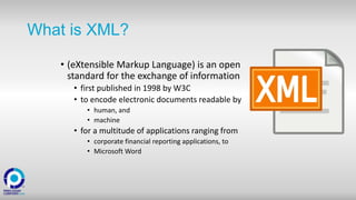 What is XML?
• (eXtensible Markup Language) is an open
standard for the exchange of information
• first published in 1998 by W3C
• to encode electronic documents readable by
• human, and
• machine
• for a multitude of applications ranging from
• corporate financial reporting applications, to
• Microsoft Word
 