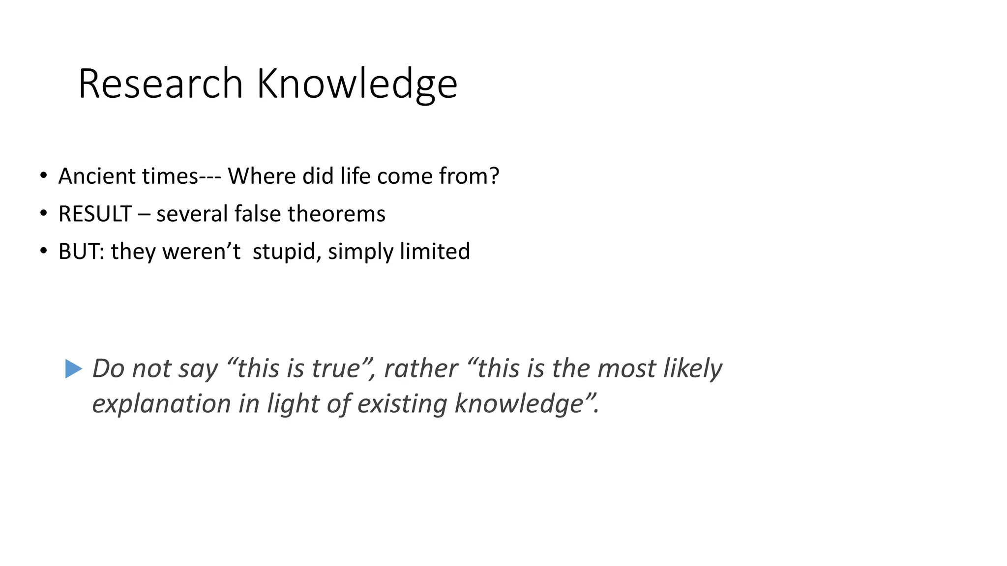 Research Knowledge
• Ancient times--- Where did life come from?
• RESULT – several false theorems
• BUT: they weren’t stupid, simply limited
 Do not say “this is true”, rather “this is the most likely
explanation in light of existing knowledge”.
 