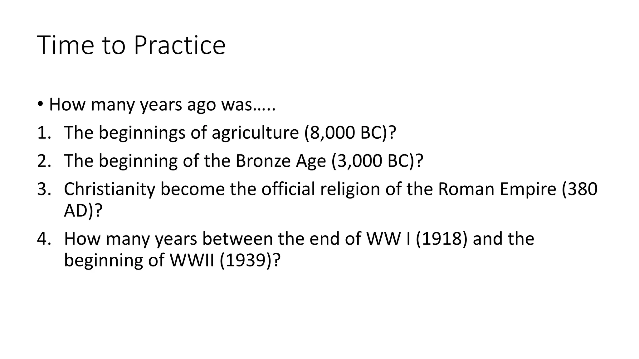 Time to Practice
• How many years ago was…..
1. The beginnings of agriculture (8,000 BC)?
2. The beginning of the Bronze Age (3,000 BC)?
3. Christianity become the official religion of the Roman Empire (380
AD)?
4. How many years between the end of WW I (1918) and the
beginning of WWII (1939)?
 