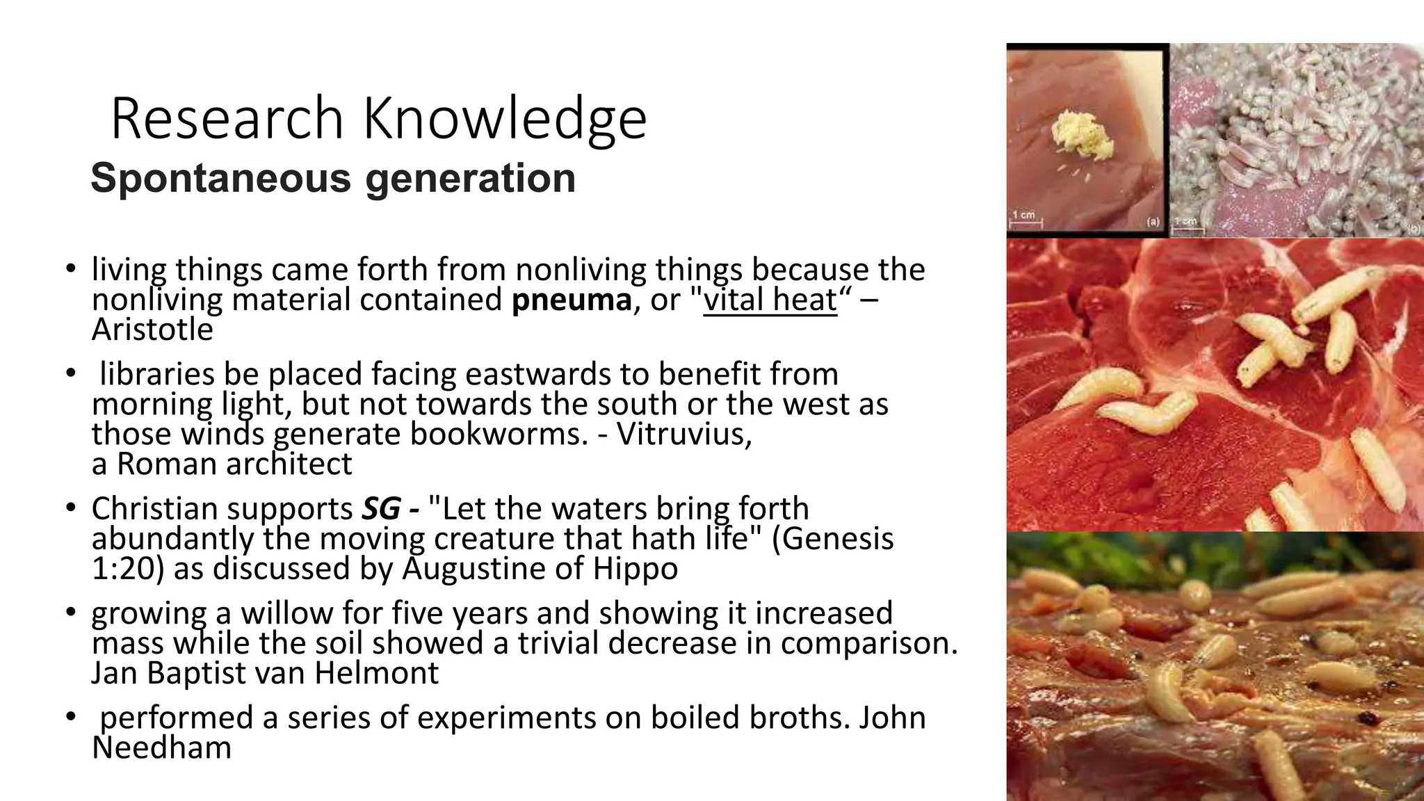 Research Knowledge
• living things came forth from nonliving things because the
nonliving material contained pneuma, or "vital heat“ –
Aristotle
• libraries be placed facing eastwards to benefit from
morning light, but not towards the south or the west as
those winds generate bookworms. - Vitruvius,
a Roman architect
• Christian supports SG - "Let the waters bring forth
abundantly the moving creature that hath life" (Genesis
1:20) as discussed by Augustine of Hippo
• growing a willow for five years and showing it increased
mass while the soil showed a trivial decrease in comparison.
Jan Baptist van Helmont
• performed a series of experiments on boiled broths. John
Needham
Spontaneous generation
 