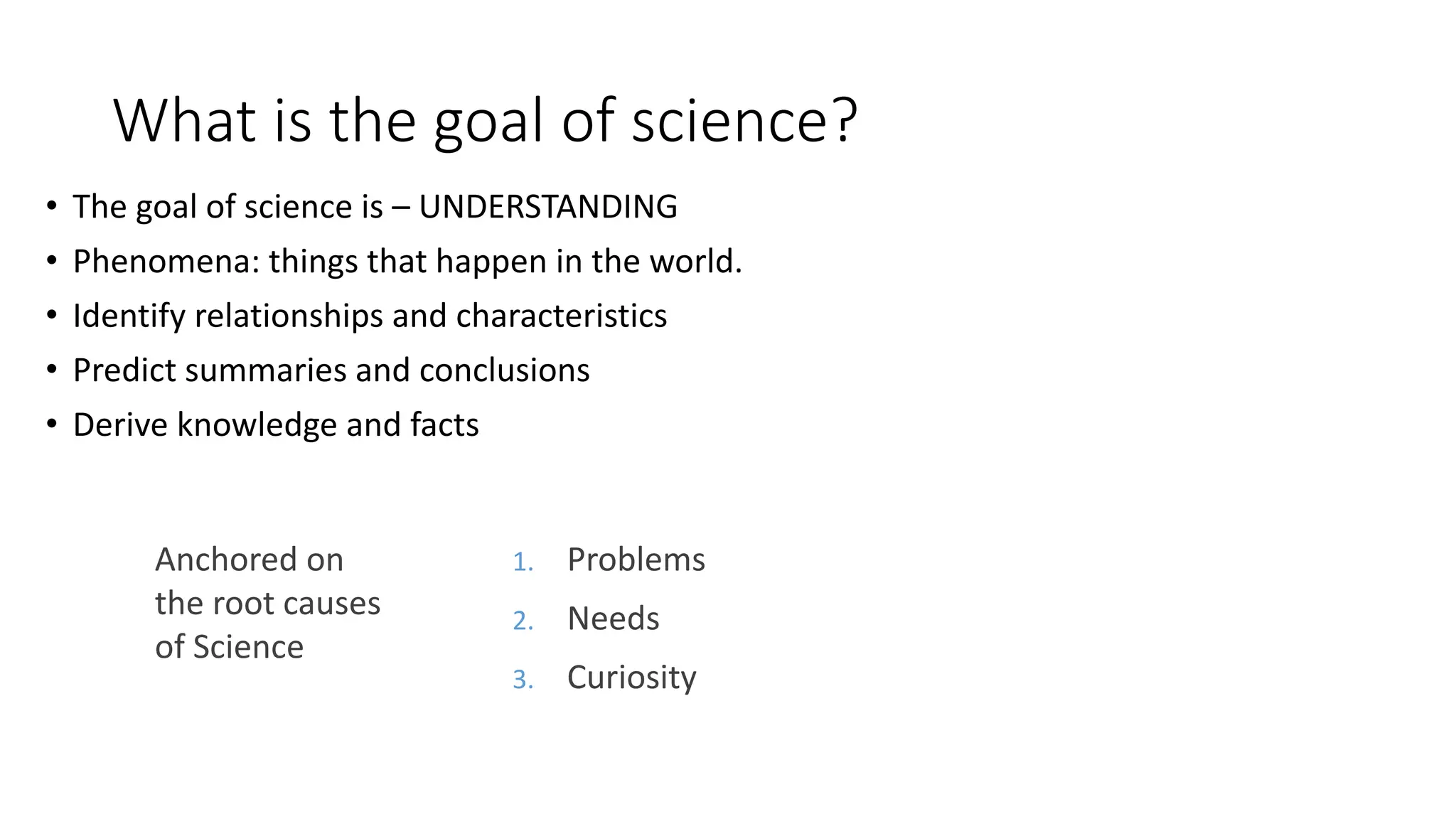 What is the goal of science?
• The goal of science is – UNDERSTANDING
• Phenomena: things that happen in the world.
• Identify relationships and characteristics
• Predict summaries and conclusions
• Derive knowledge and facts
1. Problems
2. Needs
3. Curiosity
Anchored on
the root causes
of Science
 