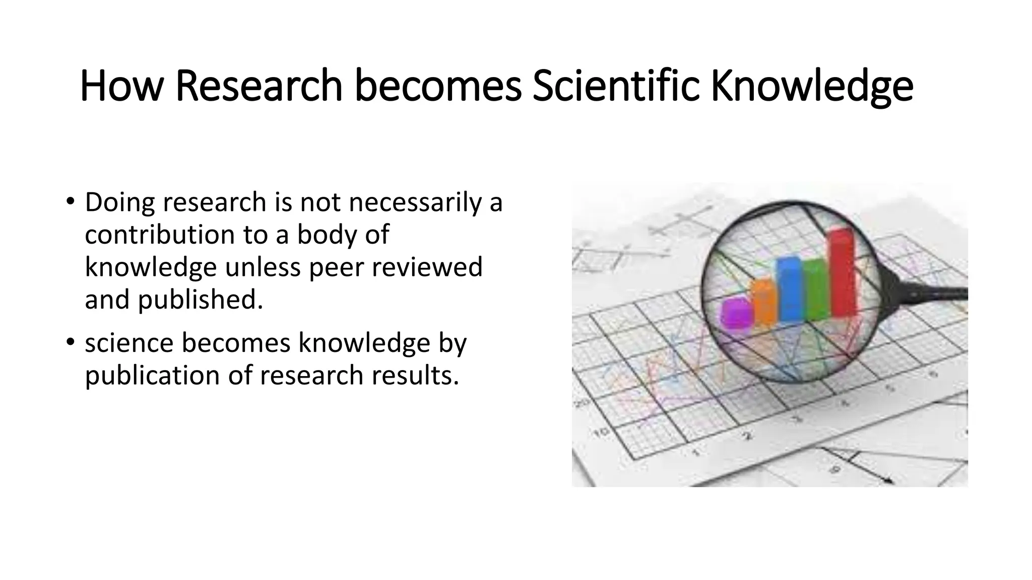 How Research becomes Scientific Knowledge
• Doing research is not necessarily a
contribution to a body of
knowledge unless peer reviewed
and published.
• science becomes knowledge by
publication of research results.
 