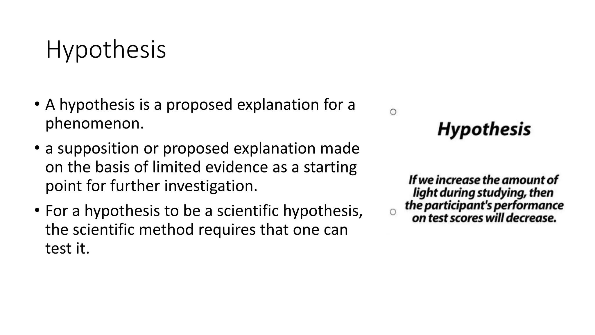 Hypothesis
• A hypothesis is a proposed explanation for a
phenomenon.
• a supposition or proposed explanation made
on the basis of limited evidence as a starting
point for further investigation.
• For a hypothesis to be a scientific hypothesis,
the scientific method requires that one can
test it.
 