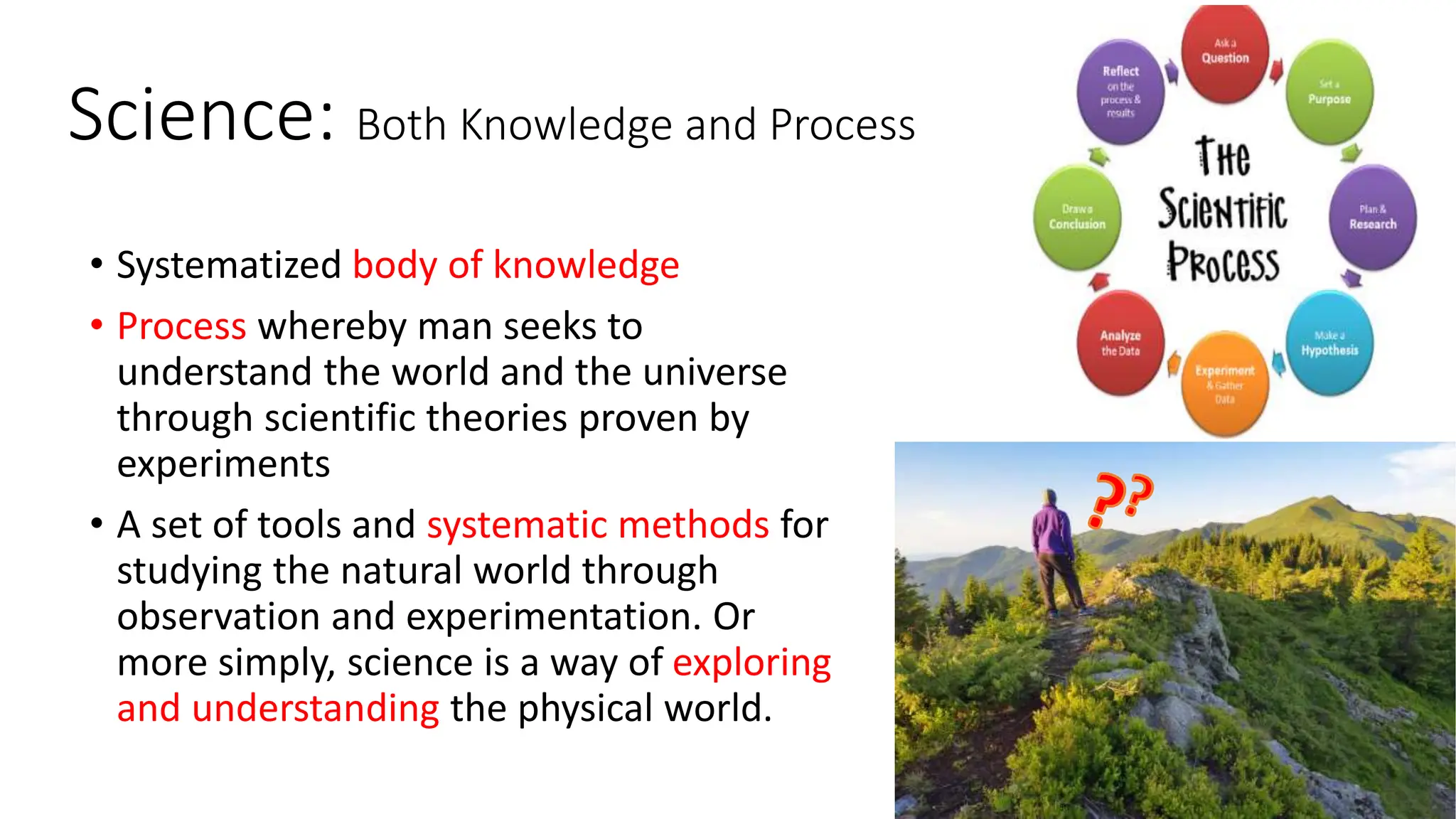 3
Science: Both Knowledge and Process
• Systematized body of knowledge
• Process whereby man seeks to
understand the world and the universe
through scientific theories proven by
experiments
• A set of tools and systematic methods for
studying the natural world through
observation and experimentation. Or
more simply, science is a way of exploring
and understanding the physical world.
 