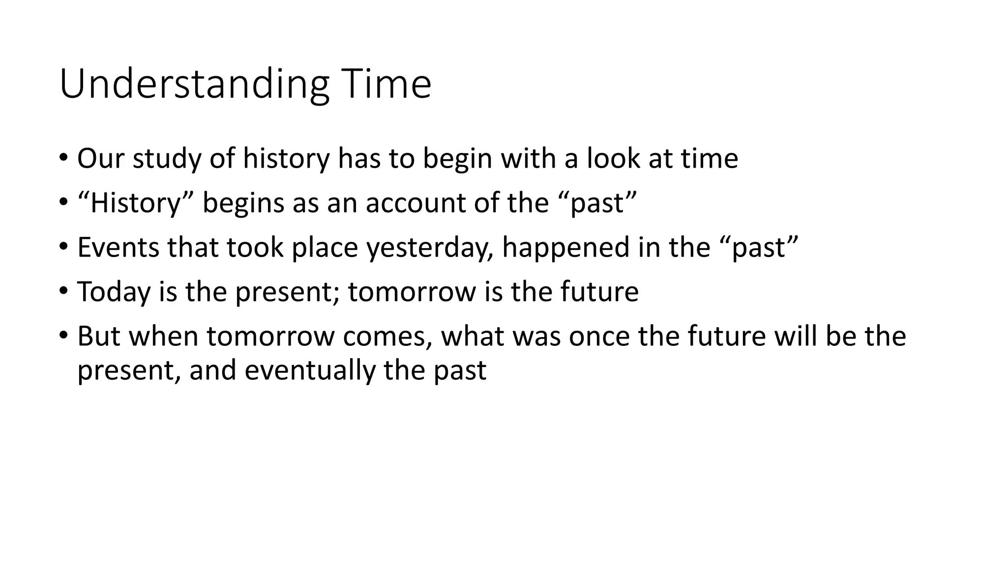 Understanding Time
• Our study of history has to begin with a look at time
• “History” begins as an account of the “past”
• Events that took place yesterday, happened in the “past”
• Today is the present; tomorrow is the future
• But when tomorrow comes, what was once the future will be the
present, and eventually the past
 