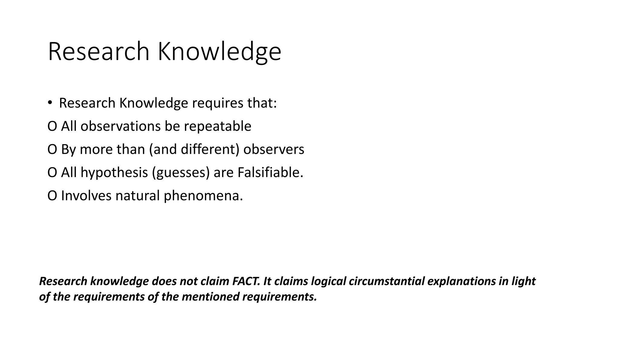 Research Knowledge
• Research Knowledge requires that:
O All observations be repeatable
O By more than (and different) observers
O All hypothesis (guesses) are Falsifiable.
O Involves natural phenomena.
Research knowledge does not claim FACT. It claims logical circumstantial explanations in light
of the requirements of the mentioned requirements.
 