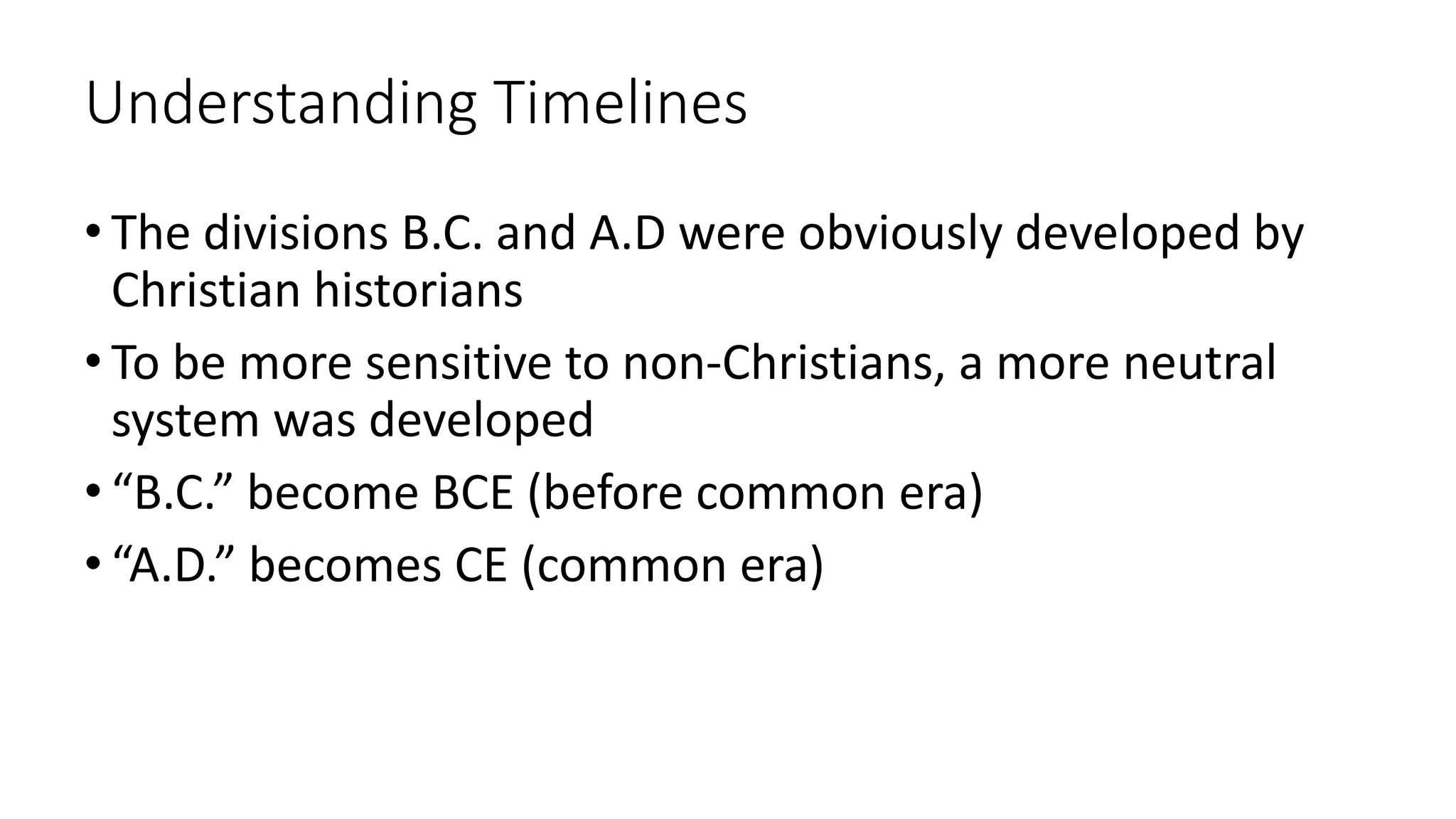 Understanding Timelines
• The divisions B.C. and A.D were obviously developed by
Christian historians
• To be more sensitive to non-Christians, a more neutral
system was developed
• “B.C.” become BCE (before common era)
• “A.D.” becomes CE (common era)
 
