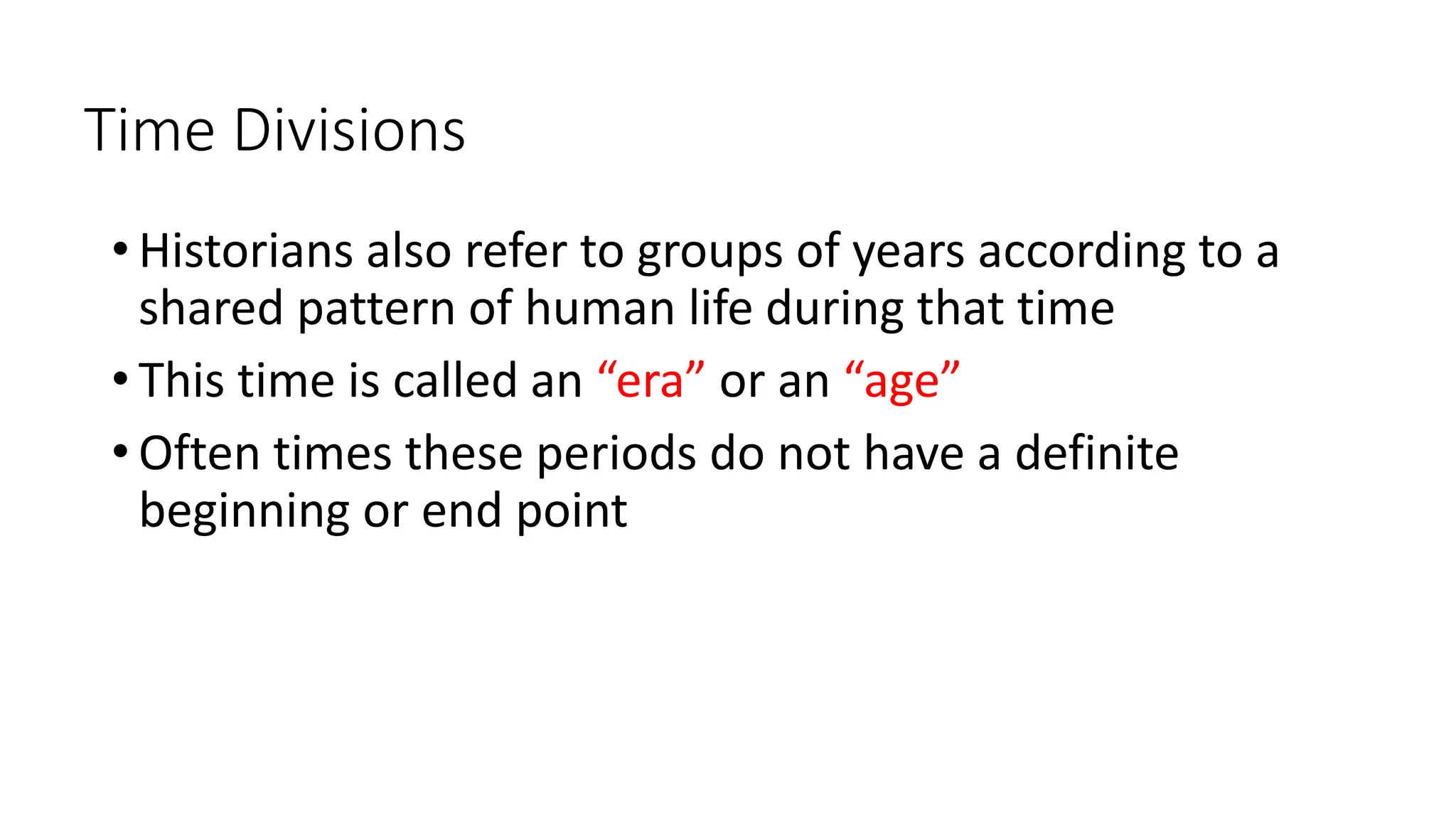 Time Divisions
• Historians also refer to groups of years according to a
shared pattern of human life during that time
• This time is called an “era” or an “age”
• Often times these periods do not have a definite
beginning or end point
 