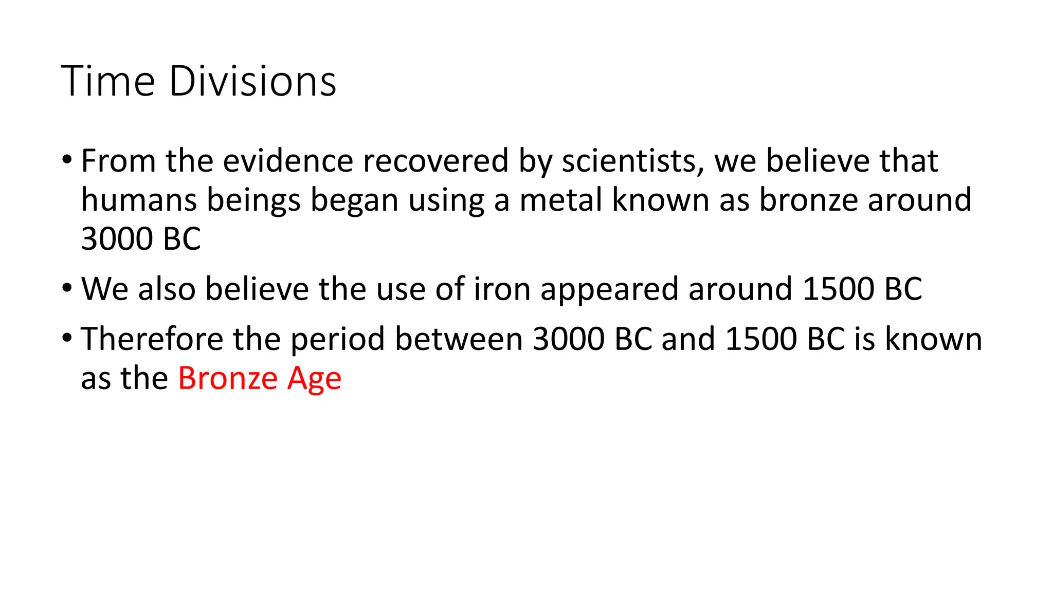 Time Divisions
• From the evidence recovered by scientists, we believe that
humans beings began using a metal known as bronze around
3000 BC
• We also believe the use of iron appeared around 1500 BC
• Therefore the period between 3000 BC and 1500 BC is known
as the Bronze Age
 