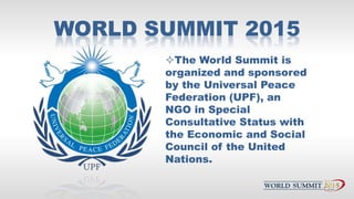 WORLD SUMMIT 2015
The World Summit is
organized and sponsored
by the Universal Peace
Federation (UPF), an
NGO in Special
...