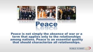Peace
Peace is not simply the absence of war or a
term that applies only to the relationships
among nations. Peace is an e...