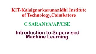 KIT-Kalaignarkarunanidhi Institute
of Technology,Coimbatore
C.SARANYA/AP/CSE
Introduction to Supervised
Machine Learning
 