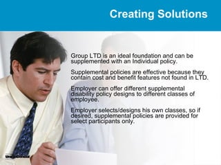 Creating Solutions


Group LTD is an ideal foundation and can be
supplemented with an Individual policy.
Supplemental policies are effective because they
contain cost and benefit features not found in LTD.
Employer can offer different supplemental
disability policy designs to different classes of
employee.
Employer selects/designs his own classes, so if
desired, supplemental policies are provided for
select participants only.
 