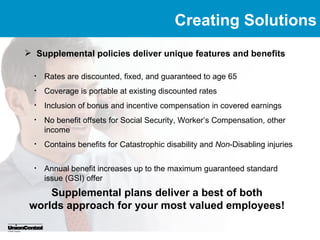 Creating Solutions
 Supplemental policies deliver unique features and benefits

  •   Rates are discounted, fixed, and guaranteed to age 65
  •   Coverage is portable at existing discounted rates
  •   Inclusion of bonus and incentive compensation in covered earnings
  •   No benefit offsets for Social Security, Worker’s Compensation, other
      income
  •   Contains benefits for Catastrophic disability and Non-Disabling injuries

  •   Annual benefit increases up to the maximum guaranteed standard
      issue (GSI) offer
     Supplemental plans deliver a best of both
 worlds approach for your most valued employees!
 