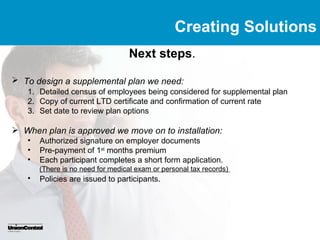 Creating Solutions
                                  Next steps.

 To design a supplemental plan we need:
   1. Detailed census of employees being considered for supplemental plan
   2. Copy of current LTD certificate and confirmation of current rate
   3. Set date to review plan options

 When plan is approved we move on to installation:
   •   Authorized signature on employer documents
   •   Pre-payment of 1st months premium
   •   Each participant completes a short form application.
       (There is no need for medical exam or personal tax records)
   •   Policies are issued to participants.
 