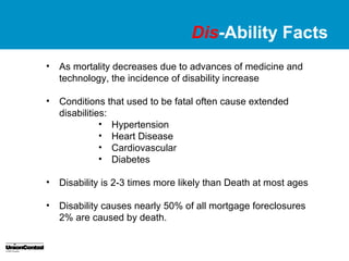 Dis-Ability Facts
•   As mortality decreases due to advances of medicine and
    technology, the incidence of disability increase

•   Conditions that used to be fatal often cause extended
    disabilities:
               • Hypertension
               • Heart Disease
               • Cardiovascular
               • Diabetes

•   Disability is 2-3 times more likely than Death at most ages

•   Disability causes nearly 50% of all mortgage foreclosures
    2% are caused by death.
 