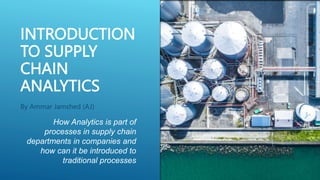 INTRODUCTION
TO SUPPLY
CHAIN
ANALYTICS
By Ammar Jamshed (AJ)
How Analytics is part of
processes in supply chain
departments in companies and
how can it be introduced to
traditional processes
 