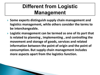  Some experts distinguish supply chain management and
logistics management, while others consider the terms to
be interchangeable.
 Logistic management can be termed as one of its part that
is related to planning , implementing , and controlling the
movement and storage of goods, services and related
information between the point of origin and the point of
consumption. But supply chain management includes
more aspects apart from the logistics function.
 