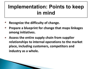 • Recognize the difficulty of change.
• Prepare a blueprint for change that maps linkages
among initiatives.
• Assess the entire supply chain from supplier
relationships to internal operations to the market
place, including customers, competitors and
industry as a whole.
 