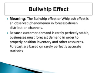 Meaning: The Bullwhip effect or Whiplash effect is
an observed phenomenon in forecast-driven
distribution channels.
 Because customer demand is rarely perfectly stable,
businesses must forecast demand in order to
properly position inventory and other resources.
Forecast are based on rarely perfectly accurate
statistics.
 