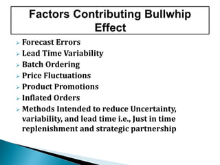  Forecast Errors
 Lead Time Variability
 Batch Ordering
 Price Fluctuations
 Product Promotions
 Inflated Orders
 Methods Intended to reduce Uncertainty,
variability, and lead time i.e., Just in time
replenishment and strategic partnership
 