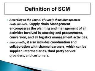  According to the Council of supply chain Management
Professionals, Supply chain Management
encompasses the planning and management of all
activities involved in sourcing and procurement,
conversion, and all logistics management activities.
 Importantly, it also includes coordination and
collaboration with channel partners, which can be
supplier, intermediaries, third party service
providers, and customers.
 