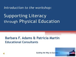 Introduction to the workshop:Supporting Literacy through Physical Education Barbara F. Adams & Patricia Martin Educational Consultants Guiding the Way to Success © 