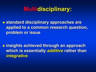 Multidisciplinary:
 standard disciplinary approaches are
applied to a common research question,
problem or issue
 insights achieved through an approach
which is essentially additive rather than
integrative
 