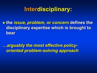 Interdisciplinary:
 the issue, problem, or concern defines the
disciplinary expertise which is brought to
bear
…arguably the most effective policy-
oriented problem-solving approach
 