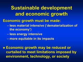Sustainable development
and economic growth
Economic growth must be made:
– less material intensive (‘dematerialization of
the economy’)
– less energy intensive
– more equitable in its impacts
 Economic growth may be reduced or
curtailed to meet limitations imposed by
environment, technology, or society
 