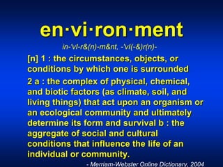 en·vi·ron·ment
in-'vI-r&(n)-m&nt, -'vI(-&)r(n)-
[n] 1 : the circumstances, objects, or
conditions by which one is surrounded
2 a : the complex of physical, chemical,
and biotic factors (as climate, soil, and
living things) that act upon an organism or
an ecological community and ultimately
determine its form and survival b : the
aggregate of social and cultural
conditions that influence the life of an
individual or community.
- Merriam-Webster Online Dictionary, 2004
 