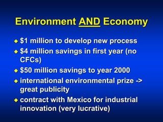 Environment AND Economy
 $1 million to develop new process
 $4 million savings in first year (no
CFCs)
 $50 million savings to year 2000
 international environmental prize ->
great publicity
 contract with Mexico for industrial
innovation (very lucrative)
 