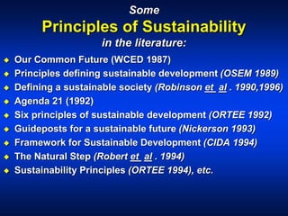 Some
Principles of Sustainability
in the literature:
 Our Common Future (WCED 1987)
 Principles defining sustainable development (OSEM 1989)
 Defining a sustainable society (Robinson et al . 1990,1996)
 Agenda 21 (1992)
 Six principles of sustainable development (ORTEE 1992)
 Guideposts for a sustainable future (Nickerson 1993)
 Framework for Sustainable Development (CIDA 1994)
 The Natural Step (Robert et al . 1994)
 Sustainability Principles (ORTEE 1994), etc.
 