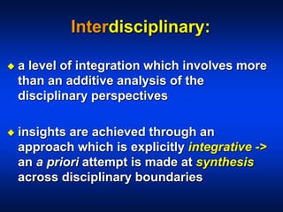Interdisciplinary:
 a level of integration which involves more
than an additive analysis of the
disciplinary perspectives
 insights are achieved through an
approach which is explicitly integrative ->
an a priori attempt is made at synthesis
across disciplinary boundaries
 