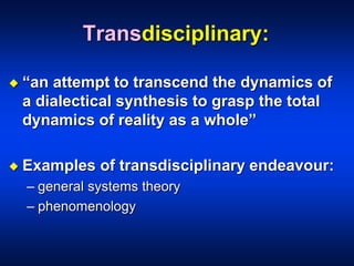 Transdisciplinary:
 “an attempt to transcend the dynamics of
a dialectical synthesis to grasp the total
dynamics of reality as a whole”
 Examples of transdisciplinary endeavour:
– general systems theory
– phenomenology
 