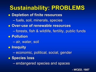 Sustainability: PROBLEMS
 Depletion of finite resources
– fuels, soil, minerals, species
 Over-use of renewable resources
– forests, fish & wildlife, fertility, public funds
 Pollution
– air, water, soil
 Inequity
– economic, political, social, gender
 Species loss
– endangered species and spaces
- WCED, 1987
 