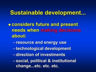 Sustainable development...
 considers future and present
needs when making decisions
about:
–resource and energy use
–technological development
–direction of investments
–social, political & institutional
change...etc. etc. etc.
 