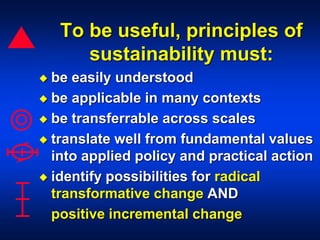 To be useful, principles of
sustainability must:
 be easily understood
 be applicable in many contexts
 be transferrable across scales
 translate well from fundamental values
into applied policy and practical action
 identify possibilities for radical
transformative change AND
positive incremental change
 