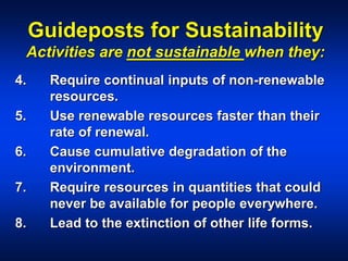 Guideposts for Sustainability
Activities are not sustainable when they:
4. Require continual inputs of non-renewable
resources.
5. Use renewable resources faster than their
rate of renewal.
6. Cause cumulative degradation of the
environment.
7. Require resources in quantities that could
never be available for people everywhere.
8. Lead to the extinction of other life forms.
 