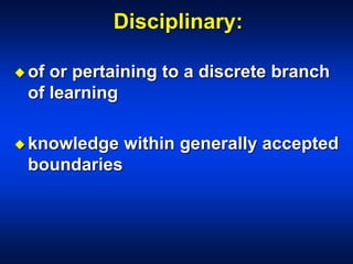 Disciplinary:
 of or pertaining to a discrete branch
of learning
 knowledge within generally accepted
boundaries
 