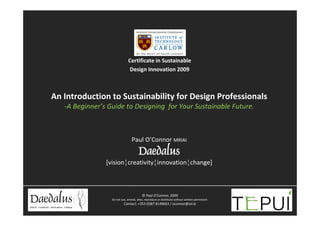 Certificate in Sustainable 
                               Design Innovation 2009



An Introduction to Sustainability for Design Professionals
   ‐A Beginner’s Guide to Designing  for Your Sustainable Future.



                                 Paul O’Connor MRIAI
                                       Daedalus
                [vision¦creativity¦innovation¦change]



                                          © Paul O’Connor, 2009
                  Do not use, amend, alter, reproduce or distribute without written permission.
                           Contact: +353 (0)87 8149663 / oconnor@iol.ie
                                                                                                  axiom
                                                                                                     design
 