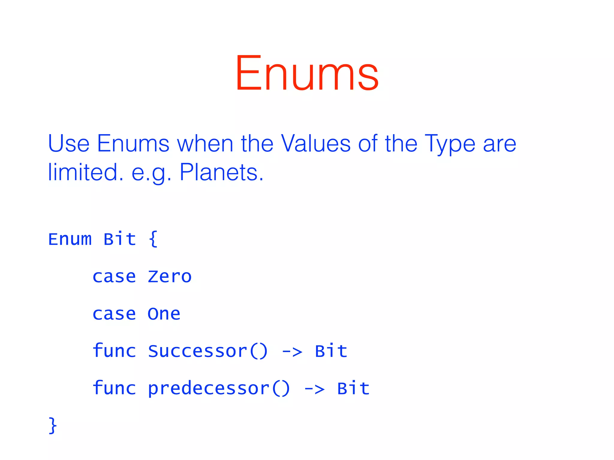 Enums 
Use Enums when the Values of the Type are 
limited. e.g. Planets. 
Enum Bit { 
case Zero 
case One 
func Successor() -> Bit 
func predecessor() -> Bit 
} 
 