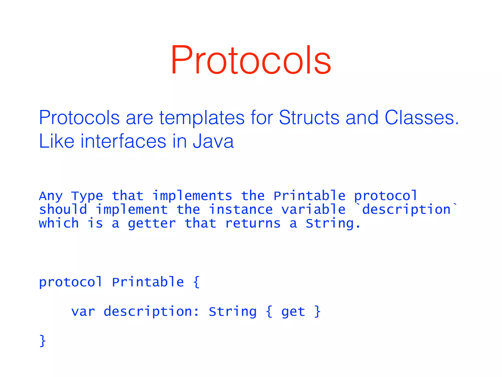 Protocols 
Protocols are templates for Structs and Classes. 
Like interfaces in Java 
Any Type that implements the Printable protocol 
should implement the instance variable `description` 
which is a getter that returns a String. 
! 
protocol Printable { 
var description: String { get } 
} 
 