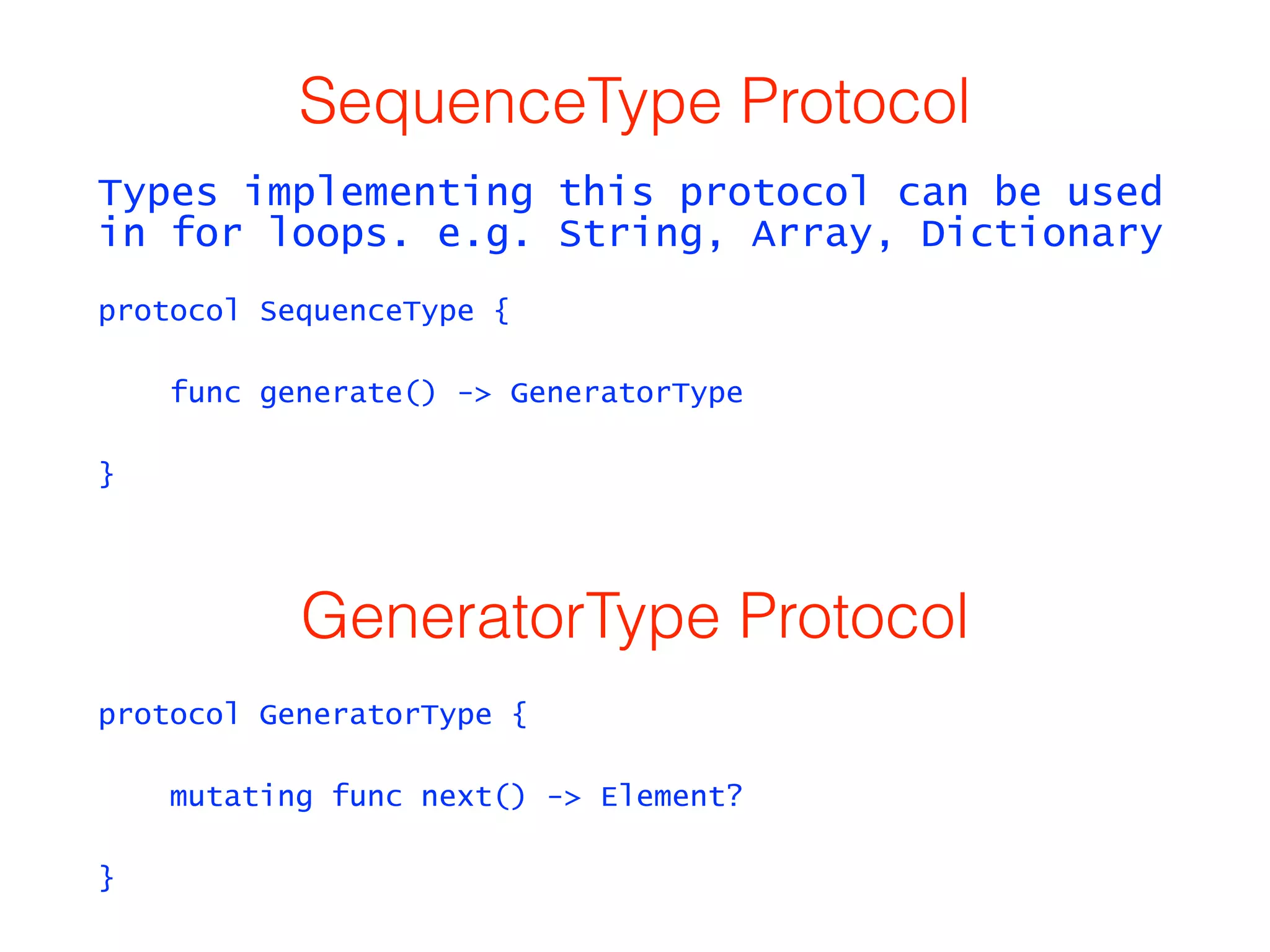 SequenceType Protocol 
Types implementing this protocol can be used 
in for loops. e.g. String, Array, Dictionary 
protocol SequenceType { 
func generate() -> GeneratorType 
} 
GeneratorType Protocol 
protocol GeneratorType { 
mutating func next() -> Element? 
} 
 