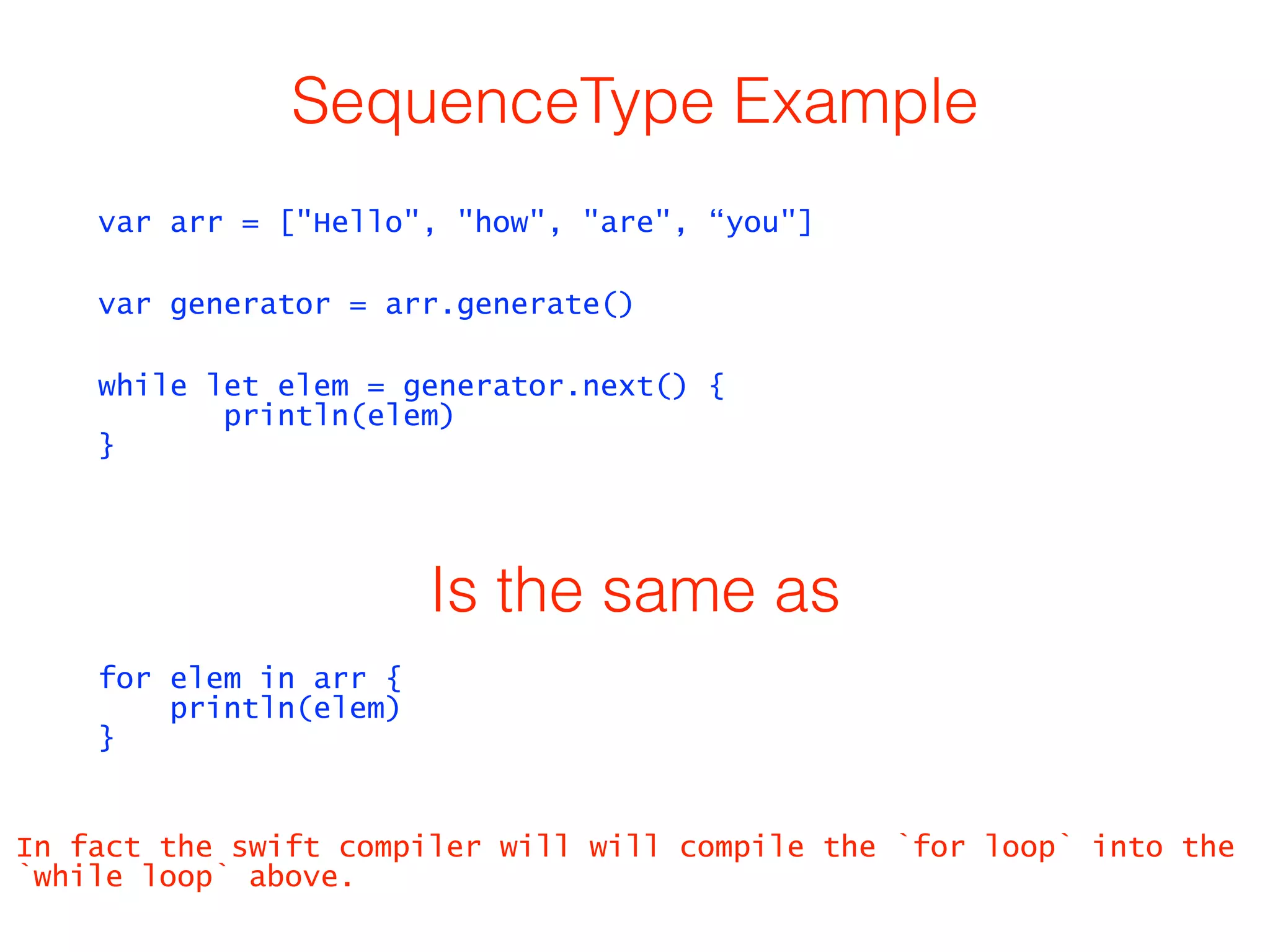 SequenceType Example 
var arr = ["Hello", "how", "are", “you"] 
var generator = arr.generate() 
while let elem = generator.next() { 
println(elem) 
} 
Is the same as 
for elem in arr { 
println(elem) 
} 
In fact the swift compiler will will compile the `for loop` into the 
`while loop` above. 
 