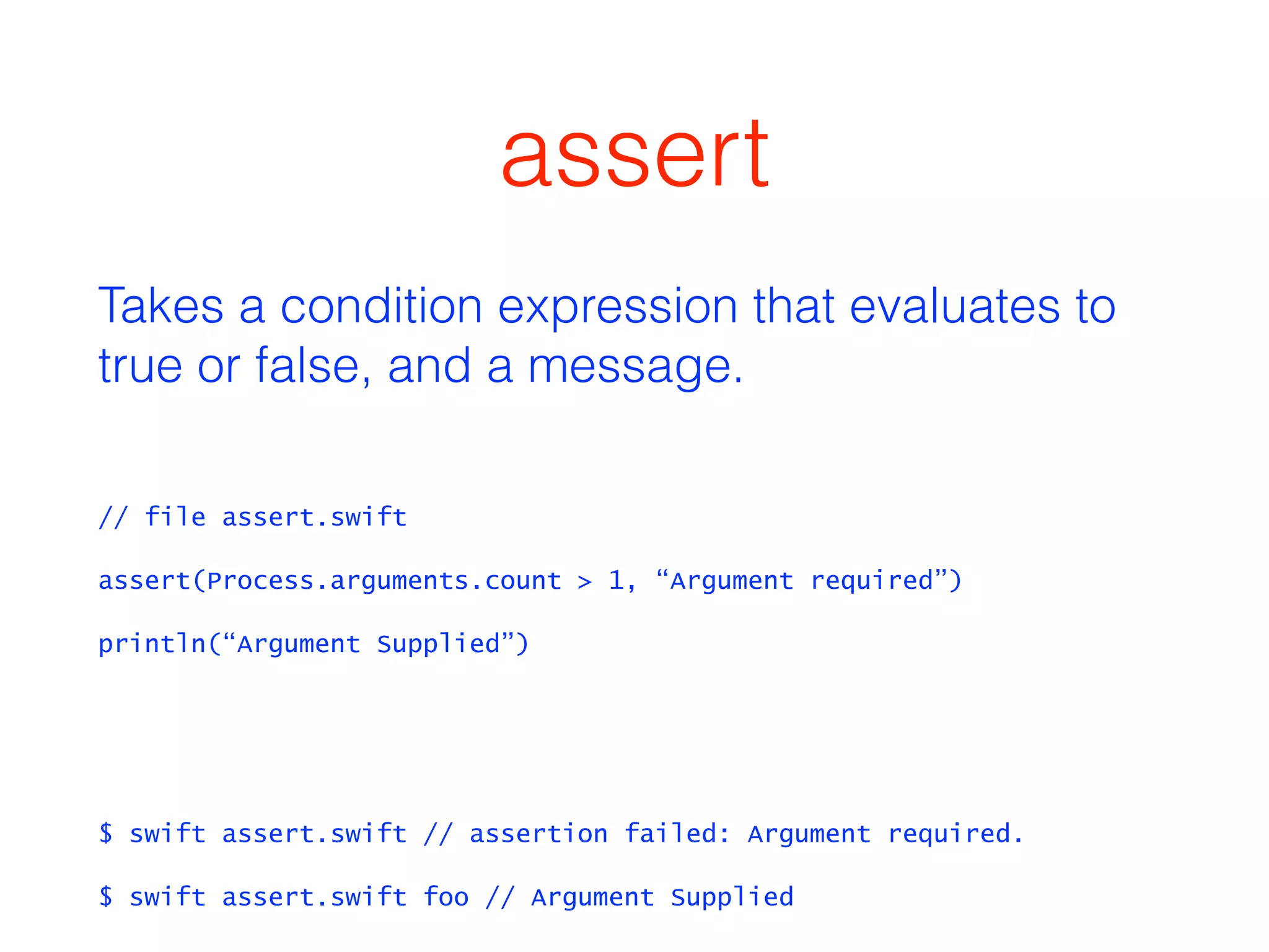 assert 
Takes a condition expression that evaluates to 
true or false, and a message. 
// file assert.swift 
assert(Process.arguments.count > 1, “Argument required”) 
println(“Argument Supplied”) 
! 
! 
$ swift assert.swift // assertion failed: Argument required. 
$ swift assert.swift foo // Argument Supplied 
 