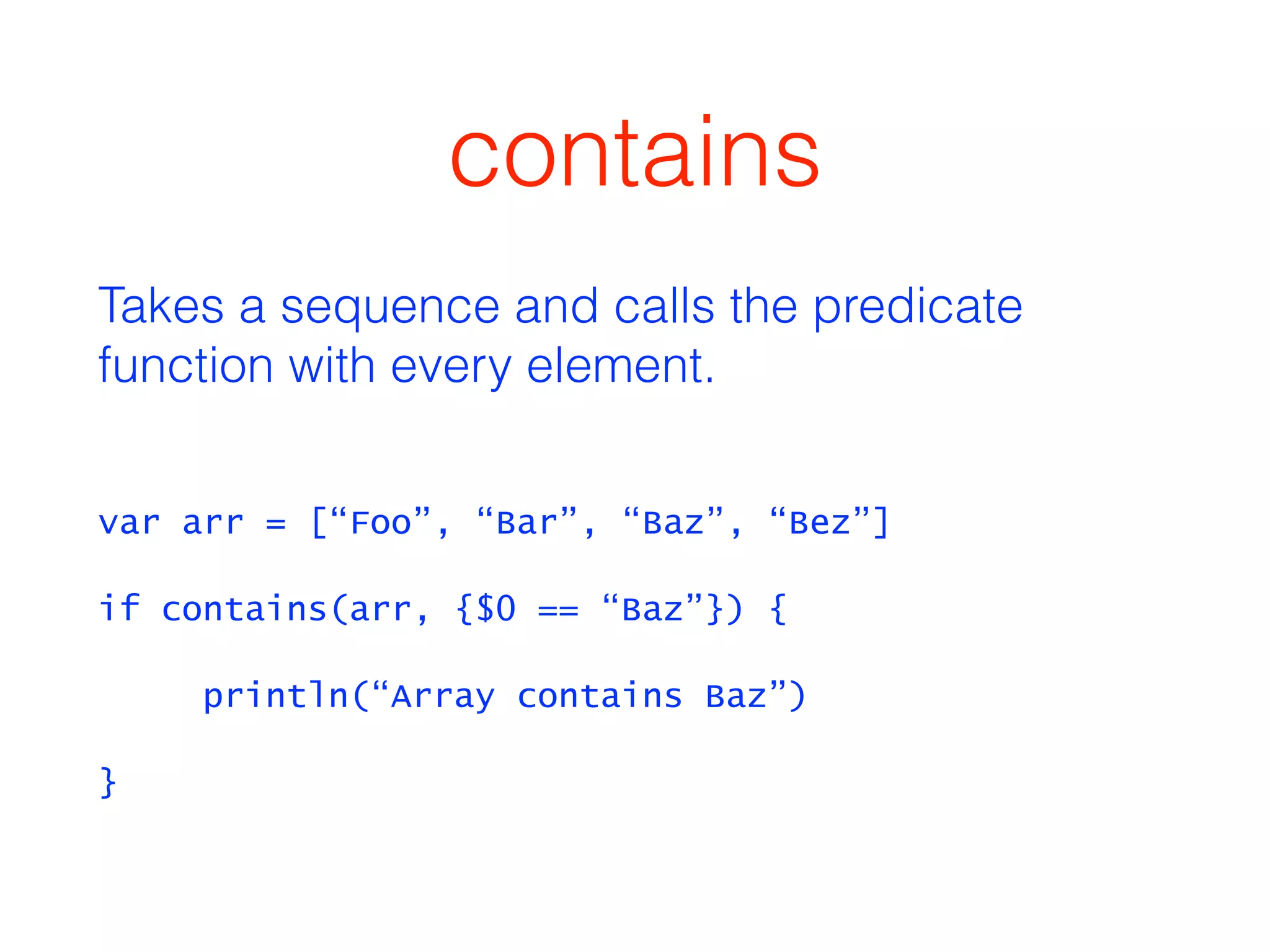 contains 
Takes a sequence and calls the predicate 
function with every element. 
var arr = [“Foo”, “Bar”, “Baz”, “Bez”] 
if contains(arr, {$0 == “Baz”}) { 
println(“Array contains Baz”) 
} 
 